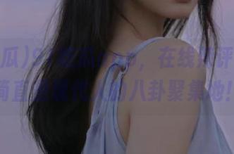 91吃瓜app,在线辣评奇葩,简直是现代人的八卦聚集地!