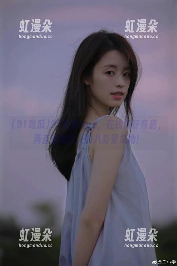 91吃瓜 91吃瓜app,在线辣评奇葩,简直是现代人的八卦聚集地!