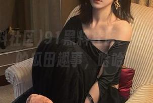 91黑料社区:在线分享你的瓜田趣事,哈哈!