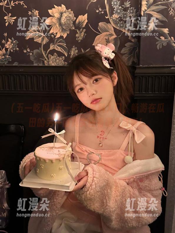 五一吃瓜 五一吃瓜黑料入口,畅游在瓜田的另一面其实还有很多故事!