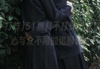 51黑料不打烊，分享一颗瓜心与众不同的追剧体验