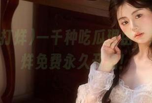 一千种吃瓜理由，黑料不打烊免费永久开启！
