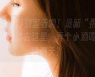 别害羞啊！最新“黑料不打烊”传送门就在这里，弄个小酒喝着小瓜聊聊天？