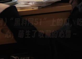 “黑料网51”上的瓜，吃得太开心，萌生了收藏的心情～